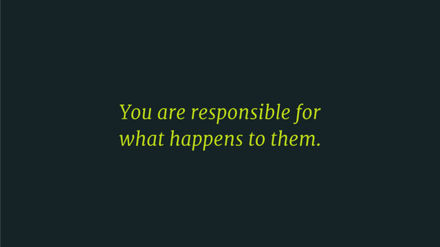 You are responsible for 

what happens to them.
