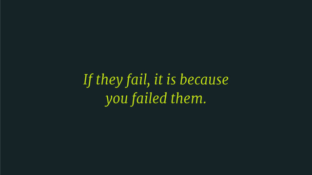 If they fail, it is because 

you failed them.

