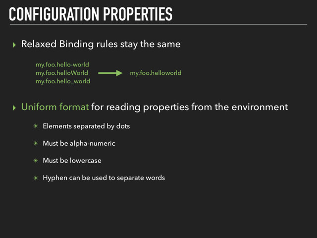 ▸ Relaxed Binding rules stay the same
▸ Uniform format for reading properties from the environment
✴ Elements separated by dots
✴ Must be alpha-numeric
✴ Must be lowercase
✴ Hyphen can be used to separate words
CONFIGURATION PROPERTIES
my.foo.hello-world
my.foo.helloWorld
my.foo.hello_world
my.foo.helloworld
