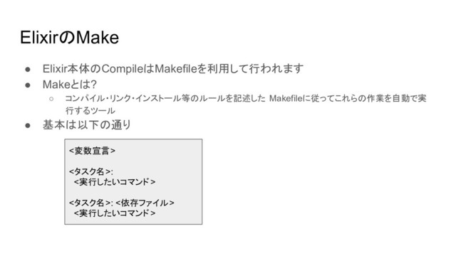 ElixirのMake
● Elixir本体のCompileはMakefileを利用して行われます
● Makeとは?
○ コンパイル・リンク・インストール等のルールを記述した Makefileに従ってこれらの作業を自動で実
行するツール
● 基本は以下の通り
<変数宣言>
<タスク名>:
<実行したいコマンド>
<タスク名>: <依存ファイル>
<実行したいコマンド>
