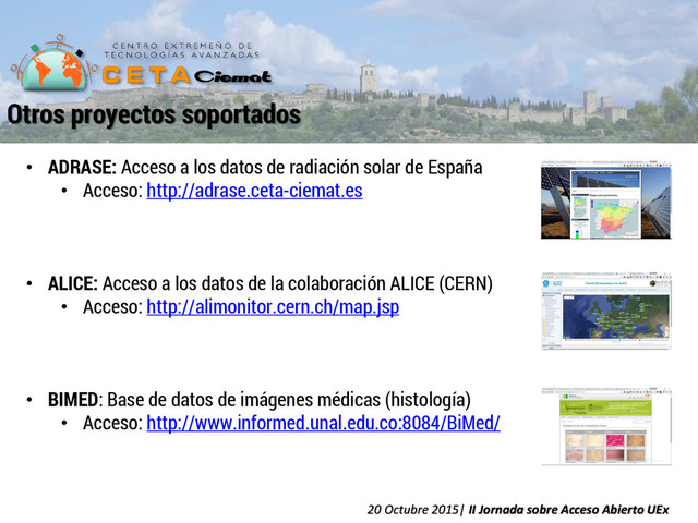 • ADRASE: Acceso a los datos de radiación solar de España
• Acceso: http://adrase.ceta-ciemat.es
• ALICE: Acceso a los datos de la colaboración ALICE (CERN)
• Acceso: http://alimonitor.cern.ch/map.jsp
• BIMED: Base de datos de imágenes médicas (histología)
• Acceso: http://www.informed.unal.edu.co:8084/BiMed/
Otros proyectos soportados
20 Octubre 2015| II Jornada sobre Acceso Abierto UEx
