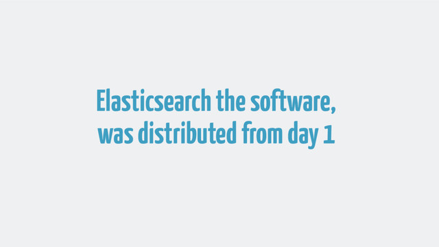 Elasticsearch the software,
was distributed from day 1

