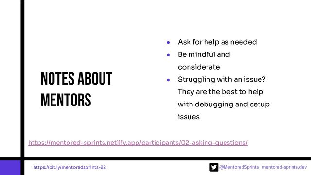 @MentoredSprints mentored-sprints.dev 
● Ask for help as needed
● Be mindful and
considerate
● Struggling with an issue?
They are the best to help
with debugging and setup
issues
Notes about
mentors
https://mentored-sprints.netlify.app/participants/02-asking-questions/
https://bit.ly/mentoredsprints-22
