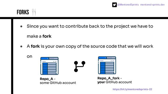 @MentoredSprints mentored-sprints.dev 
Forks 🍴
● Since you want to contribute back to the project we have to
make a fork
● A fork is your own copy of the source code that we will work
on
Repo_A -
some GitHub account
Repo_A_fork -
your GitHub account
https://bit.ly/mentoredsprints-22
