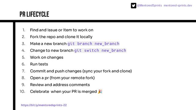 @MentoredSprints mentored-sprints.dev 
1. Find and issue or item to work on
2. Fork the repo and clone it locally
3. Make a new branch git branch new_branch
4. Change to new branch git switch new_branch
5. Work on changes
6. Run tests
7. Commit and push changes (sync your fork and clone)
8. Open a pr (from your remote fork)
9. Review and address comments
10. Celebrate when your PR is merged 🎉
PR lifecycle
https://bit.ly/mentoredsprints-22
