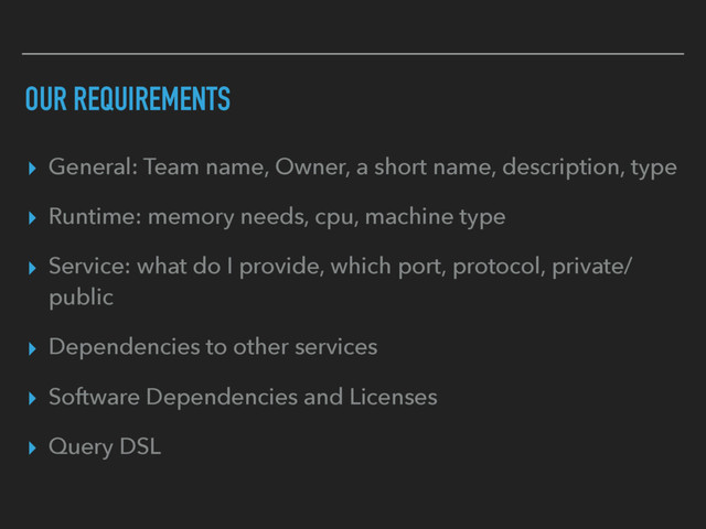 OUR REQUIREMENTS
▸ General: Team name, Owner, a short name, description, type
▸ Runtime: memory needs, cpu, machine type
▸ Service: what do I provide, which port, protocol, private/
public
▸ Dependencies to other services
▸ Software Dependencies and Licenses
▸ Query DSL
