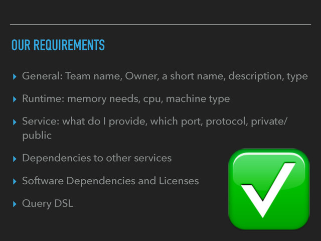 OUR REQUIREMENTS
▸ General: Team name, Owner, a short name, description, type
▸ Runtime: memory needs, cpu, machine type
▸ Service: what do I provide, which port, protocol, private/
public
▸ Dependencies to other services
▸ Software Dependencies and Licenses
▸ Query DSL
✅
