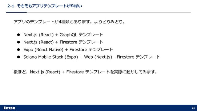 2-1. そもそもアプリテンプレートがやばい
26
アプリのテンプレートが4種類もあります。よりどりみどり。
● Next.js (React) + GraphQL テンプレート
● Next.js (React) + Firestore テンプレート
● Expo (React Native) + Firestore テンプレート
● Solana Mobile Stack (Expo) + Web (Next.js) - Firestore テンプレート
後ほど、Next.js (React) + Firestore テンプレートを実際に動かしてみます。
