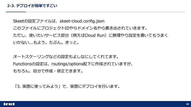 2-3. デプロイが簡単ですごい
40
Skeetの設定ファイルは、skeet-cloud.config.json
このファイルにプロジェクトIDやらドメイン名やら書き出されていきます。
ただし、使いたいサービス部分（例えばCloud Run）に無理やり設定を書いてもうまく
いかない...もよう。たぶん。きっと。
オートスケーリングなどの設定もよしなにしてくれてます。
Functionsの設定は、routings/options配下に作成されていますが、
もちろん、⾃分で作成・修正できます。
「3. 実際に使ってみよう」で、実際にデプロイを⾏います。
