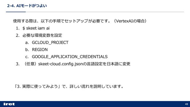 2-4. AIモードがつよい
43
使⽤する際は、以下の⼿順でセットアップが必要です。（VertexAIの場合）
1. $ skeet iam ai
2. 必要な環境変数を設定
a. GCLOUD_PROJECT
b. REGION
c. GOOGLE_APPLICATION_CREDENTIALS
3. （任意）skeet-cloud.config.jsonの⾔語設定を⽇本語に変更
「3. 実際に使ってみよう」で、詳しい流れを説明しています。
