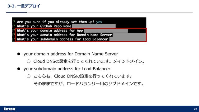 3-3. ⼀旦デプロイ
72
● your domain address for Domain Name Server
○ Cloud DNSの設定を⾏ってくれています。メインドメイン。
● your subdomain address for Load Balancer
○ こちらも、Cloud DNSの設定を⾏ってくれています。
そのままですが、ロードバランサー⽤のサブドメインです。
