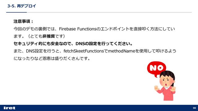 3-5. 再デプロイ
90
注意事項︓
今回のデモの裏側では、Firebase Functionsのエンドポイントを直接叩く⽅法にしてい
ます。（とても⾮推奨です）
セキュリティ的にも安全なので、DNSの設定を⾏ってください。
また、DNS設定を⾏うと、fetchSkeetFunctionsでmethodNameを使⽤して叩けるよう
になったりなど恩恵は盛りだくさんです。
