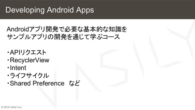 © 2018 VASILY,Inc.
Developing Android Apps
Androidアプリ開発で必要な基本的な知識を
サンプルアプリの開発を通じて学ぶコース
・APIリクエスト
・RecyclerView
・Intent
・ライフサイクル
・Shared Preference　など
