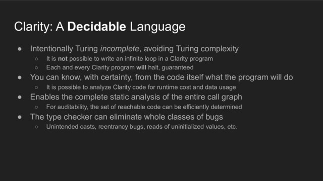 Clarity: A Decidable Language
● Intentionally Turing incomplete, avoiding Turing complexity
○ It is not possible to write an infinite loop in a Clarity program
○ Each and every Clarity program will halt, guaranteed
● You can know, with certainty, from the code itself what the program will do
○ It is possible to analyze Clarity code for runtime cost and data usage
● Enables the complete static analysis of the entire call graph
○ For auditability, the set of reachable code can be efficiently determined
● The type checker can eliminate whole classes of bugs
○ Unintended casts, reentrancy bugs, reads of uninitialized values, etc.
