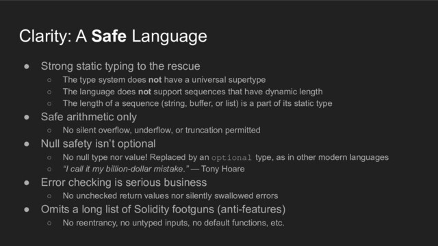 ● Strong static typing to the rescue
○ The type system does not have a universal supertype
○ The language does not support sequences that have dynamic length
○ The length of a sequence (string, buffer, or list) is a part of its static type
● Safe arithmetic only
○ No silent overflow, underflow, or truncation permitted
● Null safety isn’t optional
○ No null type nor value! Replaced by an optional type, as in other modern languages
○ “I call it my billion-dollar mistake.” — Tony Hoare
● Error checking is serious business
○ No unchecked return values nor silently swallowed errors
● Omits a long list of Solidity footguns (anti-features)
○ No reentrancy, no untyped inputs, no default functions, etc.
Clarity: A Safe Language
