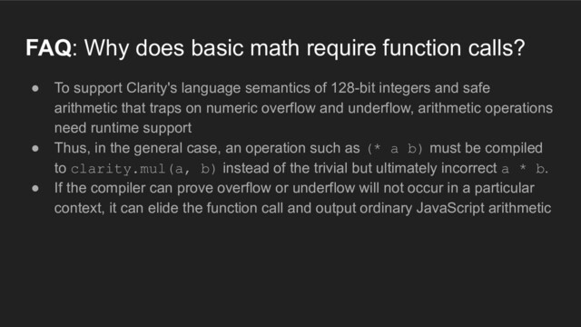 ● To support Clarity's language semantics of 128-bit integers and safe
arithmetic that traps on numeric overflow and underflow, arithmetic operations
need runtime support
● Thus, in the general case, an operation such as (* a b) must be compiled
to clarity.mul(a, b) instead of the trivial but ultimately incorrect a * b.
● If the compiler can prove overflow or underflow will not occur in a particular
context, it can elide the function call and output ordinary JavaScript arithmetic
FAQ: Why does basic math require function calls?
