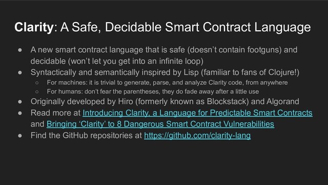 ● A new smart contract language that is safe (doesn’t contain footguns) and
decidable (won’t let you get into an infinite loop)
● Syntactically and semantically inspired by Lisp (familiar to fans of Clojure!)
○ For machines: it is trivial to generate, parse, and analyze Clarity code, from anywhere
○ For humans: don’t fear the parentheses, they do fade away after a little use
● Originally developed by Hiro (formerly known as Blockstack) and Algorand
● Read more at Introducing Clarity, a Language for Predictable Smart Contracts
and Bringing ‘Clarity’ to 8 Dangerous Smart Contract Vulnerabilities
● Find the GitHub repositories at https://github.com/clarity-lang
Clarity: A Safe, Decidable Smart Contract Language

