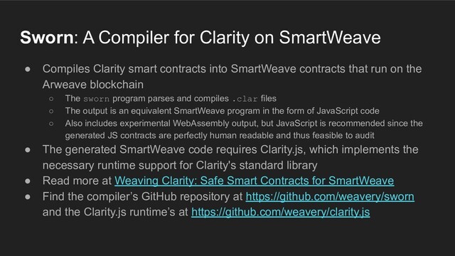 Sworn: A Compiler for Clarity on SmartWeave
● Compiles Clarity smart contracts into SmartWeave contracts that run on the
Arweave blockchain
○ The sworn program parses and compiles .clar files
○ The output is an equivalent SmartWeave program in the form of JavaScript code
○ Also includes experimental WebAssembly output, but JavaScript is recommended since the
generated JS contracts are perfectly human readable and thus feasible to audit
● The generated SmartWeave code requires Clarity.js, which implements the
necessary runtime support for Clarity's standard library
● Read more at Weaving Clarity: Safe Smart Contracts for SmartWeave
● Find the compiler’s GitHub repository at https://github.com/weavery/sworn
and the Clarity.js runtime’s at https://github.com/weavery/clarity.js
