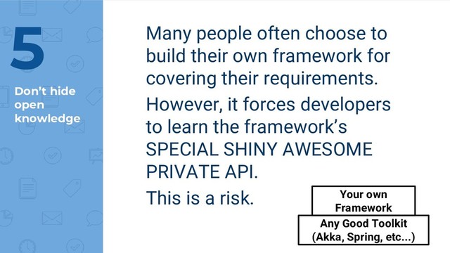 Don’t hide
open
knowledge
Many people often choose to
build their own framework for
covering their requirements.
However, it forces developers
to learn the framework’s
SPECIAL SHINY AWESOME
PRIVATE API.
This is a risk.
5
Any Good Toolkit
(Akka, Spring, etc...)
Your own
Framework
