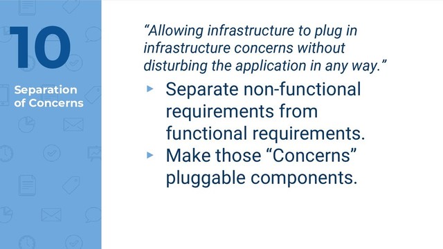 Separation
of Concerns
“Allowing infrastructure to plug in
infrastructure concerns without
disturbing the application in any way.”
▸ Separate non-functional
requirements from
functional requirements.
▸ Make those “Concerns”
pluggable components.
10
