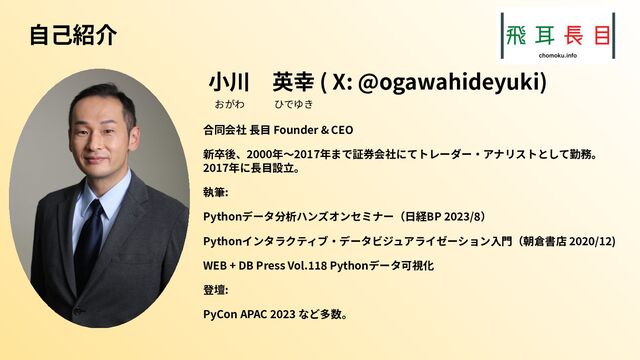 ⾃⼰紹介
⼩川 英幸 ( X: @ogawahideyuki)
おがわ   ひでゆき
合同会社 ⻑⽬ Founder & CEO
新卒後、2000年〜2017年まで証券会社にてトレーダー‧アナリストとして勤務。
2017年に⻑⽬設⽴。
執筆:
Pythonデータ分析ハンズオンセミナー（⽇経BP 2023/8）
Pythonインタラクティブ‧データビジュアライゼーション⼊⾨（朝倉書店 2020/12)
WEB + DB Press Vol.118 Pythonデータ可視化
登壇:
PyCon APAC 2023 など多数。
