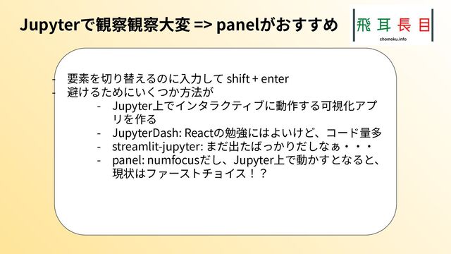 Jupyterで観察観察⼤変 => panelがおすすめ
- 要素を切り替えるのに⼊⼒して shift + enter
- 避けるためにいくつか⽅法が
- Jupyter上でインタラクティブに動作する可視化アプ
リを作る
- JupyterDash: Reactの勉強にはよいけど、コード量多
- streamlit-jupyter: まだ出たばっかりだしなぁ‧‧‧
- panel: numfocusだし、Jupyter上で動かすとなると、
現状はファーストチョイス！？
