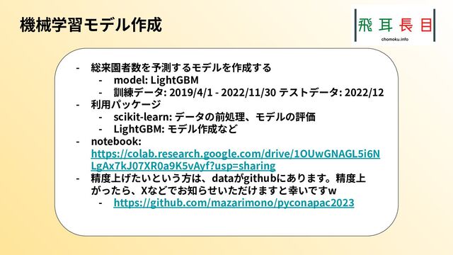 機械学習モデル作成
- 総来園者数を予測するモデルを作成する
- model: LightGBM
- 訓練データ: 2019/4/1 - 2022/11/30 テストデータ: 2022/12
- 利⽤パッケージ
- scikit-learn: データの前処理、モデルの評価
- LightGBM: モデル作成など
- notebook:
https://colab.research.google.com/drive/1OUwGNAGL5i6N
LgAx7kJ07XR0a9K5vAyf?usp=sharing
- 精度上げたいという⽅は、dataがgithubにあります。精度上
がったら、Xなどでお知らせいただけますと幸いですw
- https://github.com/mazarimono/pyconapac2023
