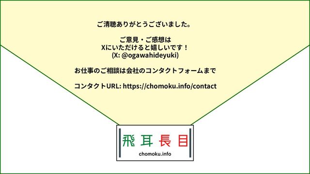 ご清聴ありがとうございました。
ご意⾒‧ご感想は
Xにいただけると嬉しいです！
(X: @ogawahideyuki)
お仕事のご相談は会社のコンタクトフォームまで
コンタクトURL: https://chomoku.info/contact
