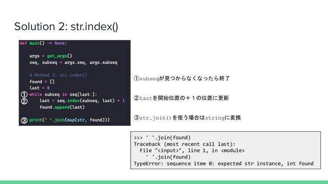 Solution 2: str.index()
>>> ' '.join(found)
Traceback (most recent call last):
File "", line 1, in 
' '.join(found)
TypeError: sequence item 0: expected str instance, int found
①subseqが見つからなくなったら終了
②lastを開始位置の＋１の位置に更新
③str.join()を使う場合はstringに変換
①
②
③
