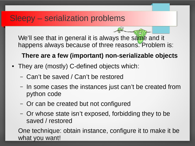 Sleepy – serialization problems
We’ll see that in general it is always the same and it
happens always because of three reasons. Problem is:
There are a few (important) non-serializable objects
●
They are (mostly) C-defined objects which:
– Can’t be saved / Can’t be restored
– In some cases the instances just can’t be created from
python code
– Or can be created but not configured
– Or whose state isn’t exposed, forbidding they to be
saved / restored
One technique: obtain instance, configure it to make it be
what you want!
