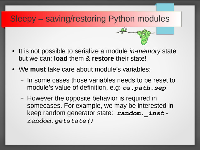 Sleepy – saving/restoring Python modules
●
It is not possible to serialize a module in-memory state
but we can: load them & restore their state!
●
We must take care about module’s variables:
– In some cases those variables needs to be reset to
module’s value of definition, e.g: os.path.sep
– However the opposite behavior is required in
somecases. For example, we may be interested in
keep random generator state: random._inst -
random.getstate()
