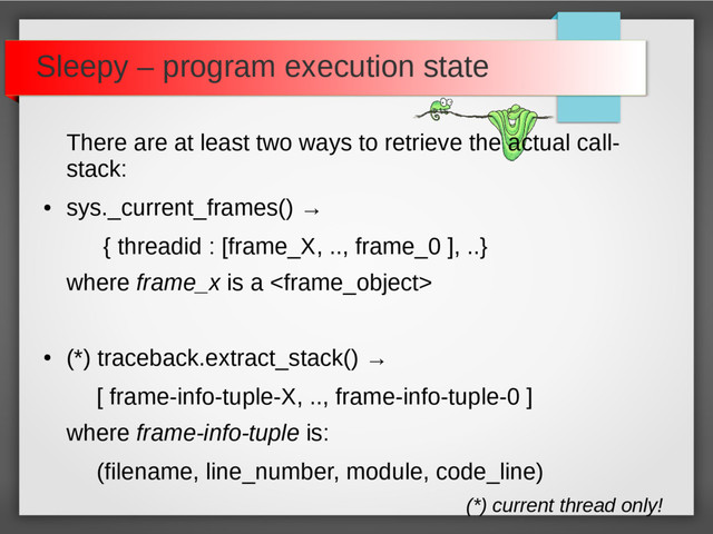 Sleepy – program execution state
There are at least two ways to retrieve the actual call-
stack:
●
sys._current_frames() →
{ threadid : [frame_X, .., frame_0 ], ..}
where frame_x is a 
●
(*) traceback.extract_stack() →
[ frame-info-tuple-X, .., frame-info-tuple-0 ]
where frame-info-tuple is:
(filename, line_number, module, code_line)
(*) current thread only!
