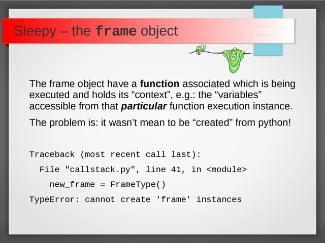 Sleepy – the frame object
The frame object have a function associated which is being
executed and holds its “context”, e.g.: the “variables”
accessible from that particular function execution instance.
The problem is: it wasn’t mean to be “created” from python!
Traceback (most recent call last):
File "callstack.py", line 41, in 
new_frame = FrameType()
TypeError: cannot create 'frame' instances
