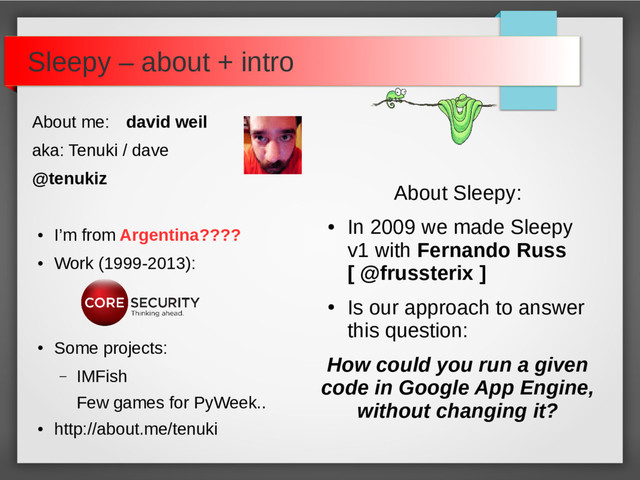 About me: david weil
aka: Tenuki / dave
@tenukiz
●
I’m from Argentina????
●
Work (1999-2013):
●
Some projects:
– IMFish
Few games for PyWeek..
●
http://about.me/tenuki
Sleepy – about + intro
About Sleepy:
●
In 2009 we made Sleepy
v1 with Fernando Russ
[ @frussterix ]
●
Is our approach to answer
this question:
How could you run a given
code in Google App Engine,
without changing it?
