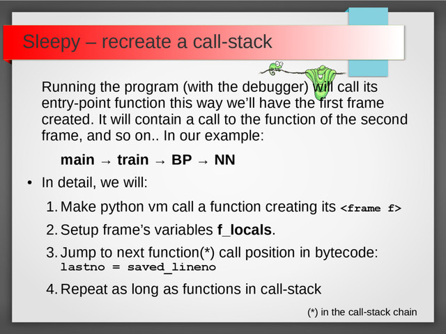 Sleepy – recreate a call-stack
Running the program (with the debugger) will call its
entry-point function this way we’ll have the first frame
created. It will contain a call to the function of the second
frame, and so on.. In our example:
main → train → BP → NN
●
In detail, we will:
1.Make python vm call a function creating its 
2.Setup frame’s variables f_locals.
3.Jump to next function(*) call position in bytecode:
lastno = saved_lineno
4.Repeat as long as functions in call-stack
(*) in the call-stack chain
