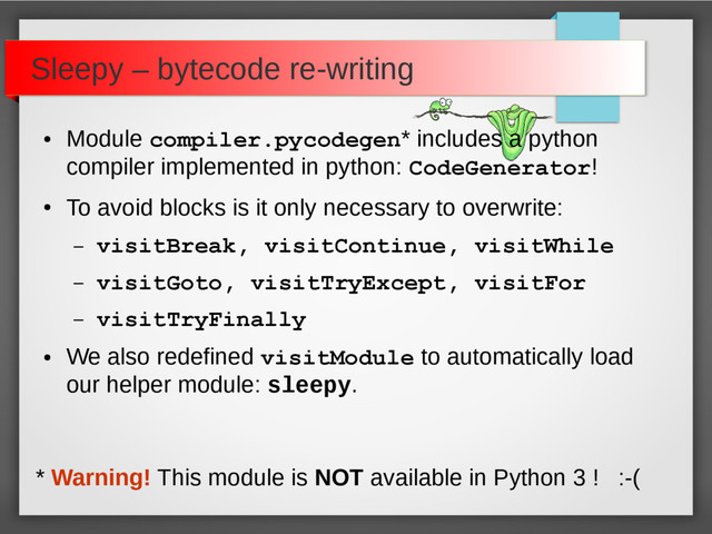 Sleepy – bytecode re-writing
●
Module compiler.pycodegen* includes a python
compiler implemented in python: CodeGenerator!
●
To avoid blocks is it only necessary to overwrite:
– visitBreak, visitContinue, visitWhile
– visitGoto, visitTryExcept, visitFor
– visitTryFinally
●
We also redefined visitModule to automatically load
our helper module: sleepy.
* Warning! This module is NOT available in Python 3 ! :-(
