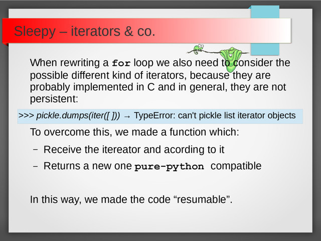 When rewriting a for loop we also need to consider the
possible different kind of iterators, because they are
probably implemented in C and in general, they are not
persistent:
>>> pickle.dumps(iter([ ])) → TypeError: can't pickle list iterator objects
To overcome this, we made a function which:
– Receive the itereator and acording to it
– Returns a new one pure-python compatible
In this way, we made the code “resumable”.
Sleepy – iterators & co.
