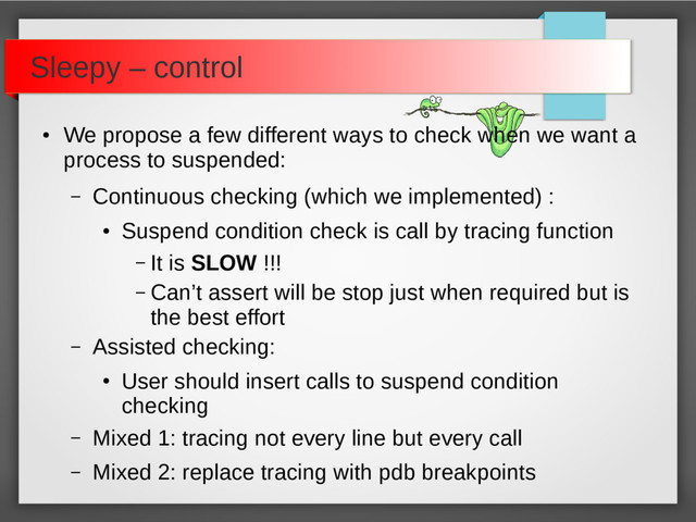 ●
We propose a few different ways to check when we want a
process to suspended:
– Continuous checking (which we implemented) :
●
Suspend condition check is call by tracing function
– It is SLOW !!!
– Can’t assert will be stop just when required but is
the best effort
– Assisted checking:
●
User should insert calls to suspend condition
checking
– Mixed 1: tracing not every line but every call
– Mixed 2: replace tracing with pdb breakpoints
Sleepy – control
