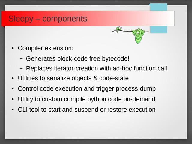 ●
Compiler extension:
– Generates block-code free bytecode!
– Replaces iterator-creation with ad-hoc function call
●
Utilities to serialize objects & code-state
●
Control code execution and trigger process-dump
●
Utility to custom compile python code on-demand
●
CLI tool to start and suspend or restore execution
Sleepy – components
