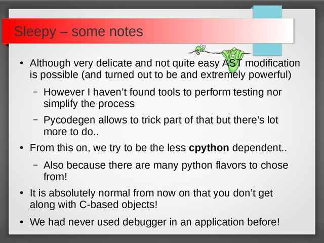 Sleepy – some notes
●
Although very delicate and not quite easy AST modification
is possible (and turned out to be and extremely powerful)
– However I haven’t found tools to perform testing nor
simplify the process
– Pycodegen allows to trick part of that but there’s lot
more to do..
●
From this on, we try to be the less cpython dependent..
– Also because there are many python flavors to chose
from!
●
It is absolutely normal from now on that you don’t get
along with C-based objects!
●
We had never used debugger in an application before!

