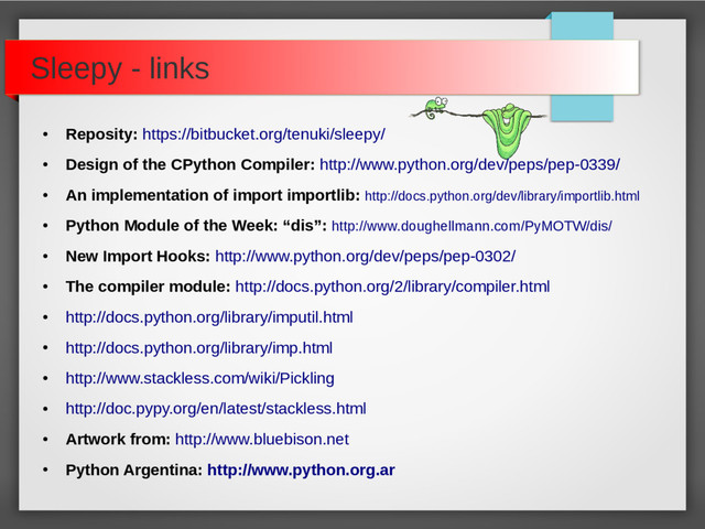 Sleepy - links
●
Reposity: https://bitbucket.org/tenuki/sleepy/
●
Design of the CPython Compiler: http://www.python.org/dev/peps/pep-0339/
●
An implementation of import importlib: http://docs.python.org/dev/library/importlib.html
●
Python Module of the Week: “dis”: http://www.doughellmann.com/PyMOTW/dis/
●
New Import Hooks: http://www.python.org/dev/peps/pep-0302/
●
The compiler module: http://docs.python.org/2/library/compiler.html
●
http://docs.python.org/library/imputil.html
●
http://docs.python.org/library/imp.html
●
http://www.stackless.com/wiki/Pickling
●
http://doc.pypy.org/en/latest/stackless.html
●
Artwork from: http://www.bluebison.net
●
Python Argentina: http://www.python.org.ar
