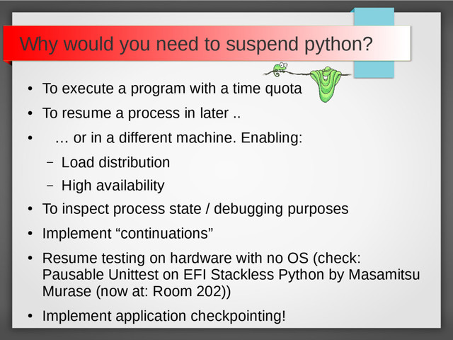 Why would you need to suspend python?
●
To execute a program with a time quota
●
To resume a process in later ..
●
… or in a different machine. Enabling:
– Load distribution
– High availability
●
To inspect process state / debugging purposes
●
Implement “continuations”
●
Resume testing on hardware with no OS (check:
Pausable Unittest on EFI Stackless Python by Masamitsu
Murase (now at: Room 202))
●
Implement application checkpointing!
