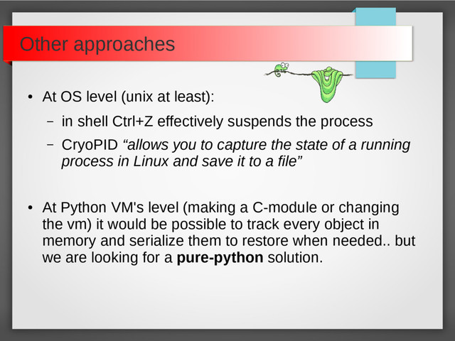 Other approaches
●
At OS level (unix at least):
– in shell Ctrl+Z effectively suspends the process
– CryoPID “allows you to capture the state of a running
process in Linux and save it to a file”
●
At Python VM's level (making a C-module or changing
the vm) it would be possible to track every object in
memory and serialize them to restore when needed.. but
we are looking for a pure-python solution.
