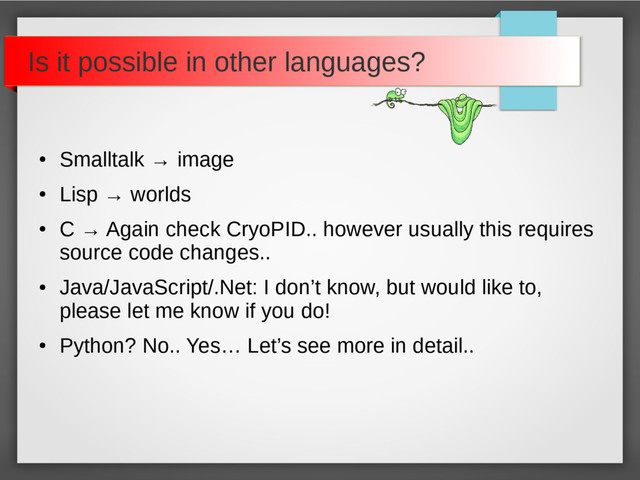 Is it possible in other languages?
●
Smalltalk → image
●
Lisp → worlds
●
C → Again check CryoPID.. however usually this requires
source code changes..
●
Java/JavaScript/.Net: I don’t know, but would like to,
please let me know if you do!
●
Python? No.. Yes… Let’s see more in detail..
