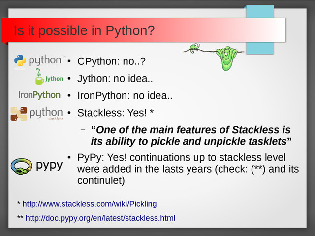 Is it possible in Python?
●
CPython: no..?
●
Jython: no idea..
●
IronPython: no idea..
●
Stackless: Yes! *
– “One of the main features of Stackless is
its ability to pickle and unpickle tasklets”
●
PyPy: Yes! continuations up to stackless level
were added in the lasts years (check: (**) and its
continulet)
* http://www.stackless.com/wiki/Pickling
** http://doc.pypy.org/en/latest/stackless.html
