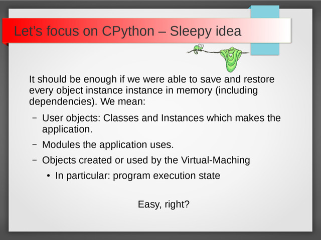 Let’s focus on CPython – Sleepy idea
It should be enough if we were able to save and restore
every object instance instance in memory (including
dependencies). We mean:
– User objects: Classes and Instances which makes the
application.
– Modules the application uses.
– Objects created or used by the Virtual-Maching
●
In particular: program execution state
Easy, right?
