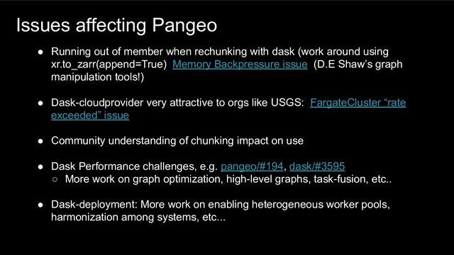 Issues affecting Pangeo
● Running out of member when rechunking with dask (work around using
xr.to_zarr(append=True) Memory Backpressure issue (D.E Shaw’s graph
manipulation tools!)
● Dask-cloudprovider very attractive to orgs like USGS: FargateCluster “rate
exceeded” issue
● Community understanding of chunking impact on use
● Dask Performance challenges, e.g. pangeo/#194, dask/#3595
○ More work on graph optimization, high-level graphs, task-fusion, etc..
● Dask-deployment: More work on enabling heterogeneous worker pools,
harmonization among systems, etc...
