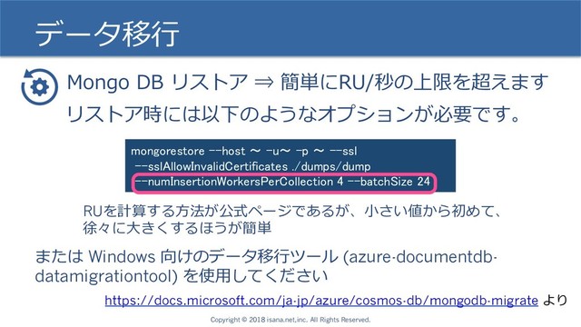 データ移⾏
Mongo DB リストア ⇒ 簡単にRU/秒の上限を超えます
https://docs.microsoft.com/ja-jp/azure/cosmos-db/mongodb-migrate より
リストア時には以下のようなオプションが必要です。
mongorestore --host 〜 -u〜 -p 〜 --ssl
--sslAllowInvalidCertificates ./dumps/dump
--numInsertionWorkersPerCollection 4 --batchSize 24
RUを計算する⽅法が公式ページであるが、⼩さい値から初めて、
徐々に⼤きくするほうが簡単
または Windows 向けのデータ移⾏ツール (azure-documentdb-
datamigrationtool) を使⽤してください
Copyright © 2018 isana.net,inc. All Rights Reserved.

