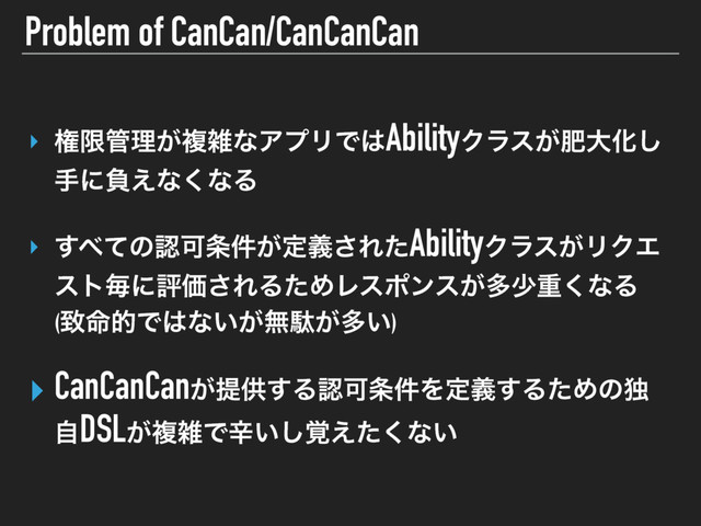 Problem of CanCan/CanCanCan
‣ ݖݶ؅ཧ͕ෳࡶͳΞϓϦͰ͸AbilityΫϥε͕ංେԽ͠
खʹෛ͑ͳ͘ͳΔ 
‣ ͢΂ͯͷೝՄ৚͕݅ఆٛ͞ΕͨAbilityΫϥε͕ϦΫΤ
ετຖʹධՁ͞ΕΔͨΊϨεϙϯε͕ଟগॏ͘ͳΔ 
(க໋తͰ͸ͳ͍͕ແବ͕ଟ͍) 
‣ CanCanCan͕ఏڙ͢ΔೝՄ৚݅Λఆٛ͢ΔͨΊͷಠ
ࣗDSL͕ෳࡶͰਏ͍֮͑ͨ͘͠ͳ͍ 
