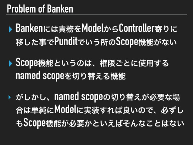 Problem of Banken
‣ Bankenʹ͸੹຿ΛModel͔ΒControllerدΓʹ
Ҡͨ͠ࣄͰPunditͰ͍͏ॴͷScopeػೳ͕ͳ͍ 
‣ Scopeػೳͱ͍͏ͷ͸ɺݖݶ͝ͱʹ࢖༻͢Δ
named scopeΛ੾Γସ͑Δػೳ
‣ ͕͔͠͠ɺnamed scopeͷ੾Γସ͕͑ඞཁͳ৔
߹͸୯७ʹModelʹ࣮૷͢Ε͹ྑ͍ͷͰɺඞͣ͠
΋Scopeػೳ͕ඞཁ͔ͱ͍͑͹ͦΜͳ͜ͱ͸ͳ͍
